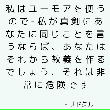 私はユーモアを使うので-私が真剣にあなたに同じことを言うならば、あなたはそれから教義を作るでしょう、それは非常に危険です