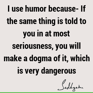 I use humor because- If the same thing is told to you in at most seriousness, you will
make a dogma of it, which is very