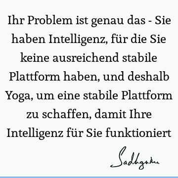 Ihr Problem ist genau das - Sie haben Intelligenz, für die Sie keine ausreichend stabile Plattform haben, und deshalb Yoga, um eine stabile Plattform zu