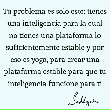 Tu problema es solo este: tienes una inteligencia para la cual no tienes una plataforma lo suficientemente estable y por eso es yoga, para crear una plataforma