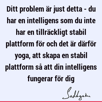 Ditt problem är just detta - du har en intelligens som du inte har en tillräckligt stabil plattform för och det är därför yoga, att skapa en stabil plattform så