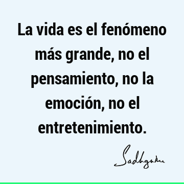 La vida es el fenómeno más grande, no el pensamiento, no la emoción, no el