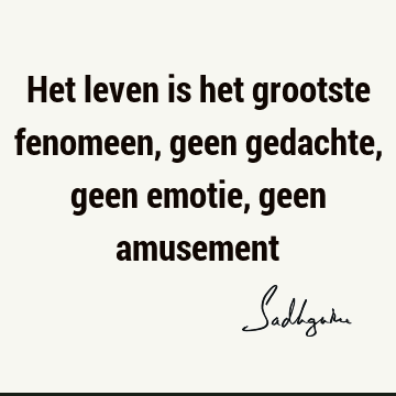 Het leven is het grootste fenomeen, geen gedachte, geen emotie, geen