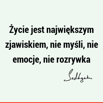 Życie jest największym zjawiskiem, nie myśli, nie emocje, nie