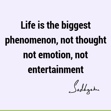 Life is the biggest phenomenon, not thought not emotion, not
