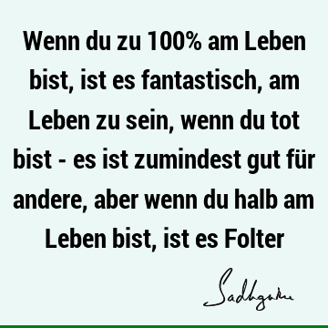 Wenn du zu 100% am Leben bist, ist es fantastisch, am Leben zu sein, wenn du tot bist - es ist zumindest gut für andere, aber wenn du halb am Leben bist, ist