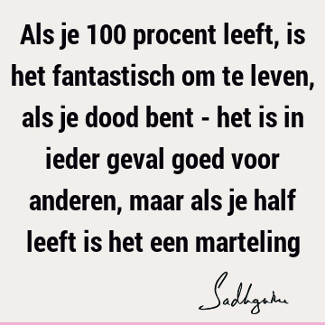 Als je 100 procent leeft, is het fantastisch om te leven, als je dood bent - het is in ieder geval goed voor anderen, maar als je half leeft is het een