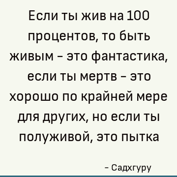 Если ты жив на 100 процентов, то быть живым - это фантастика, если ты мертв - это хорошо по крайней мере для других, но если ты полуживой, это пытка