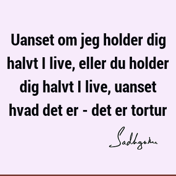 Uanset om jeg holder dig halvt i live, eller du holder dig halvt i live, uanset hvad det er - det er