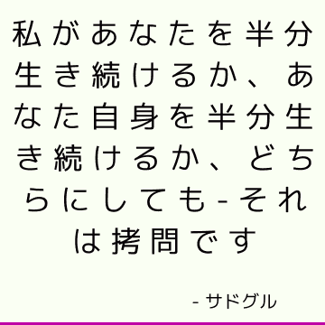 私があなたを半分生き続けるか、あなた自身を半分生き続けるか、どちらにしても-それは拷問です