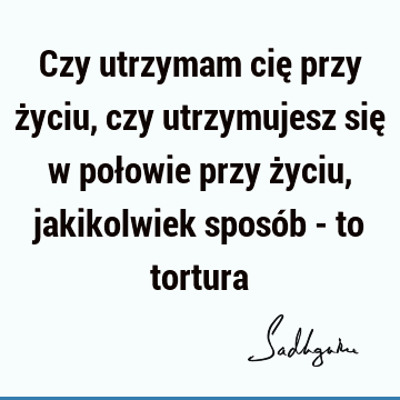 Czy utrzymam cię przy życiu, czy
utrzymujesz się w połowie przy życiu,
jakikolwiek sposób - to