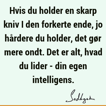 Hvis du holder en skarp kniv i den forkerte ende, jo hårdere du holder, det gør mere ondt. Det er alt, hvad du lider - din egen