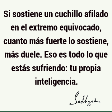 Si sostiene un cuchillo afilado en el extremo equivocado, cuanto más fuerte lo sostiene, más duele. Eso es todo lo que estás sufriendo: tu propia