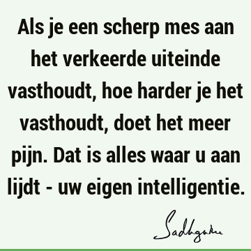 Als je een scherp mes aan het verkeerde uiteinde vasthoudt, hoe harder je het vasthoudt, doet het meer pijn. Dat is alles waar u aan lijdt - uw eigen