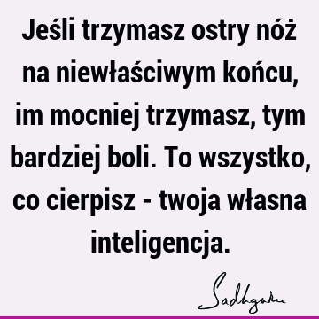 Jeśli trzymasz ostry nóż na niewłaściwym końcu, im mocniej trzymasz, tym bardziej boli. To wszystko, co cierpisz - twoja własna