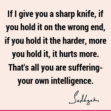 If I give you a sharp knife, if you hold it on the wrong end, if you hold it the
harder, more you hold it, it hurts more. That