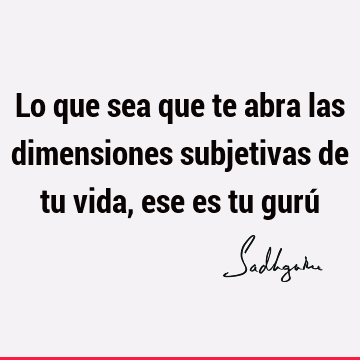 Lo que sea que te abra las dimensiones subjetivas de tu vida, ese es tu gurú