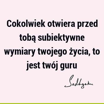 Cokolwiek otwiera przed tobą subiektywne wymiary twojego życia, to jest twój