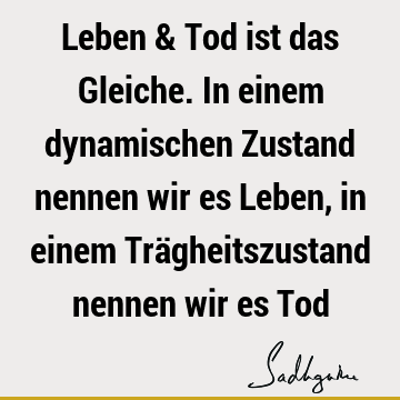 Leben & Tod ist das Gleiche. In einem dynamischen Zustand nennen wir es Leben, in einem Trägheitszustand nennen wir es T