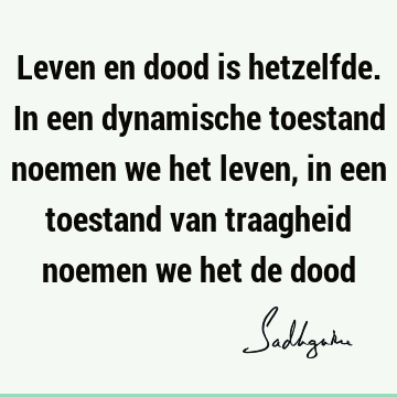 Leven en dood is hetzelfde. In een dynamische toestand noemen we het leven, in een toestand van traagheid noemen we het de