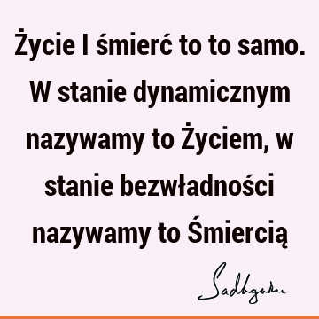 Życie i śmierć to to samo. W stanie dynamicznym nazywamy to Życiem, w stanie bezwładności nazywamy to Śmiercią