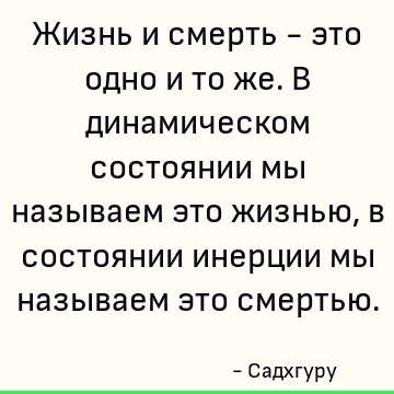 Жизнь и смерть - это одно и то же. В динамическом состоянии мы называем это жизнью, в состоянии инерции мы называем это смертью