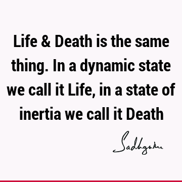 Life & Death is the same thing. In a dynamic state we call it Life, in a state of inertia we call it D