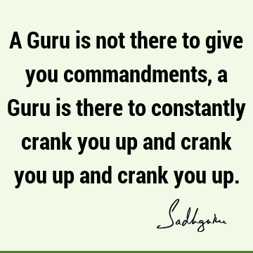 A Guru is not there to give you commandments, a Guru is there to constantly crank you up and crank you up and crank you