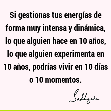 Si gestionas tus energías de forma muy intensa y dinámica, lo que alguien hace en 10 años, lo que alguien experimenta en 10 años, podrías vivir en 10 días o 10