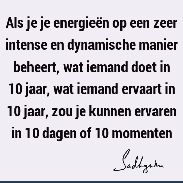 Als je je energieën op een zeer intense en dynamische manier beheert, wat iemand doet in 10 jaar, wat iemand ervaart in 10 jaar, zou je kunnen ervaren in 10