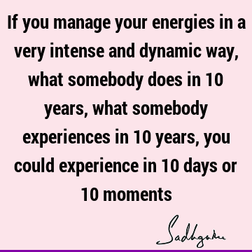 If you manage your energies in a very intense and dynamic way, what somebody does in 10 years, what somebody experiences in 10 years, you could experience in 10