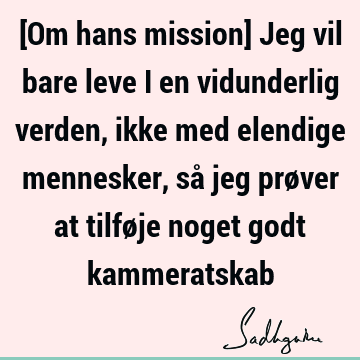 [Om hans mission] Jeg vil bare leve i en vidunderlig verden, ikke med elendige mennesker, så jeg prøver at tilføje noget godt