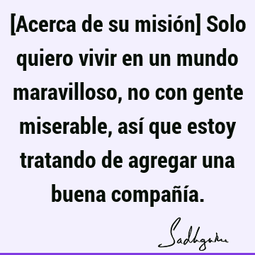 [Acerca de su misión] Solo quiero vivir en un mundo maravilloso, no con gente miserable, así que estoy tratando de agregar una buena compañí