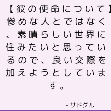 【彼の使命について】惨めな人とではなく、素晴らしい世界に住みたいと思っているので、良い交際を加えようとしています。