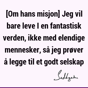 [Om hans misjon] Jeg vil bare leve i en fantastisk verden, ikke med elendige mennesker, så jeg prøver å legge til et godt