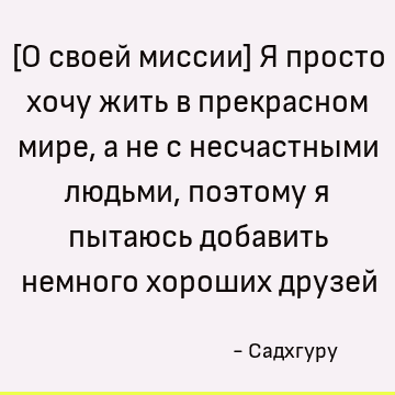 [О своей миссии] Я просто хочу жить в прекрасном мире, а не с несчастными людьми, поэтому я пытаюсь добавить немного хороших друзей