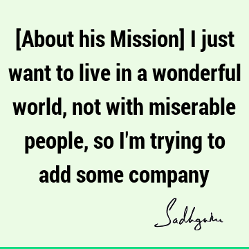 [About his Mission] I just want to live in a wonderful world, not with miserable people, so I