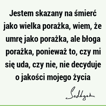 Jestem skazany na śmierć jako wielka porażka, wiem, że umrę jako porażka, ale błoga porażka, ponieważ to, czy mi się uda, czy nie, nie decyduje o jakości