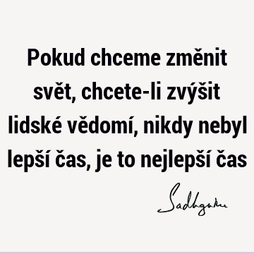 Pokud chceme změnit svět, chcete-li zvýšit lidské vědomí, nikdy nebyl lepší čas, je to nejlepší č