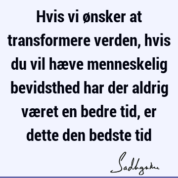 Hvis vi ønsker at transformere verden, hvis du vil hæve menneskelig bevidsthed har der aldrig været en bedre tid, er dette den bedste