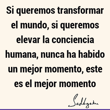 Si queremos transformar el mundo, si queremos elevar la conciencia humana, nunca ha habido un mejor momento, este es el mejor