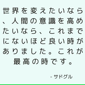 世界を変えたいなら、人間の意識を高めたいなら、これまでにないほど良い時がありました。これが最高の時です。