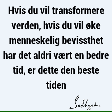 Hvis du vil transformere verden, hvis du vil øke menneskelig bevissthet har det aldri vært en bedre tid, er dette den beste