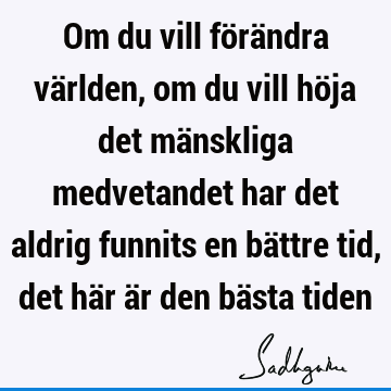 Om du vill förändra världen, om du vill höja det mänskliga medvetandet har det aldrig funnits en bättre tid, det här är den bästa