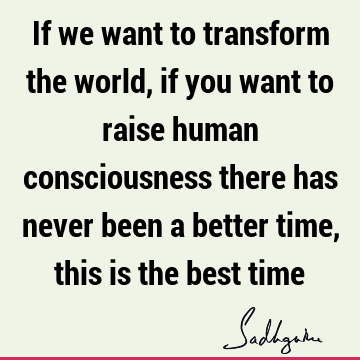 If we want to transform the world, if you want to raise human consciousness there has never been a better time, this is the best