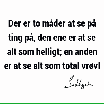 Der er to måder at se på ting på, den ene er at se alt som helligt; en anden er at se alt som total vrø