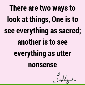 There are two ways to look at things, One is to see everything as sacred; another is to see everything as utter
