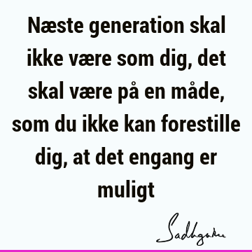 Næste generation skal ikke være som dig, det skal være på en måde, som du ikke kan forestille dig, at det engang er