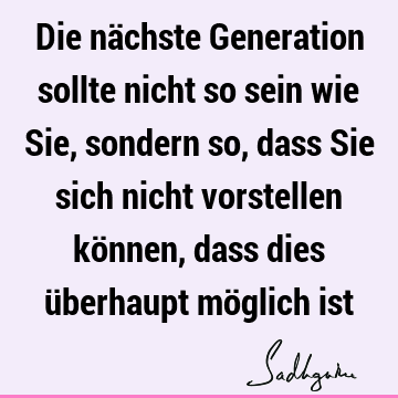 Die nächste Generation sollte nicht so sein wie Sie, sondern so, dass Sie sich nicht vorstellen können, dass dies überhaupt möglich