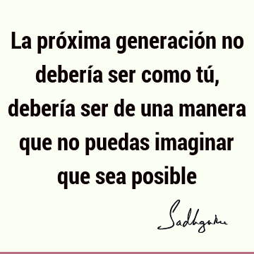 La próxima generación no debería ser como tú, debería ser de una manera que no puedas imaginar que sea